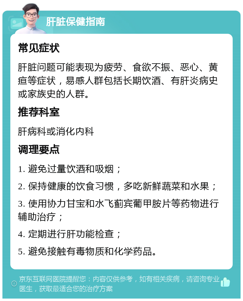 肝脏保健指南 常见症状 肝脏问题可能表现为疲劳、食欲不振、恶心、黄疸等症状，易感人群包括长期饮酒、有肝炎病史或家族史的人群。 推荐科室 肝病科或消化内科 调理要点 1. 避免过量饮酒和吸烟； 2. 保持健康的饮食习惯，多吃新鲜蔬菜和水果； 3. 使用协力甘宝和水飞蓟宾葡甲胺片等药物进行辅助治疗； 4. 定期进行肝功能检查； 5. 避免接触有毒物质和化学药品。