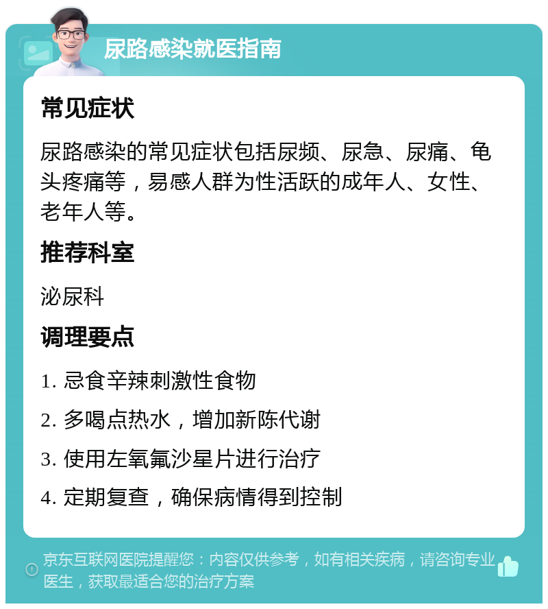 尿路感染就医指南 常见症状 尿路感染的常见症状包括尿频、尿急、尿痛、龟头疼痛等，易感人群为性活跃的成年人、女性、老年人等。 推荐科室 泌尿科 调理要点 1. 忌食辛辣刺激性食物 2. 多喝点热水，增加新陈代谢 3. 使用左氧氟沙星片进行治疗 4. 定期复查，确保病情得到控制