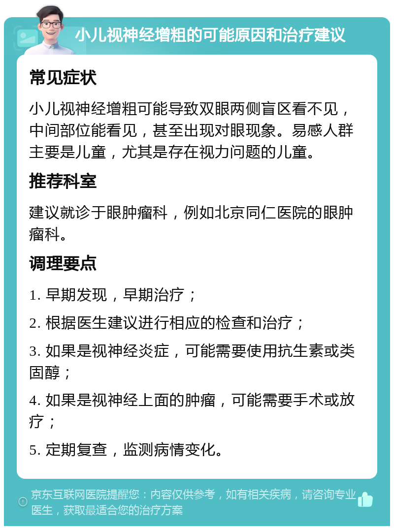 小儿视神经增粗的可能原因和治疗建议 常见症状 小儿视神经增粗可能导致双眼两侧盲区看不见，中间部位能看见，甚至出现对眼现象。易感人群主要是儿童，尤其是存在视力问题的儿童。 推荐科室 建议就诊于眼肿瘤科，例如北京同仁医院的眼肿瘤科。 调理要点 1. 早期发现，早期治疗； 2. 根据医生建议进行相应的检查和治疗； 3. 如果是视神经炎症，可能需要使用抗生素或类固醇； 4. 如果是视神经上面的肿瘤，可能需要手术或放疗； 5. 定期复查，监测病情变化。