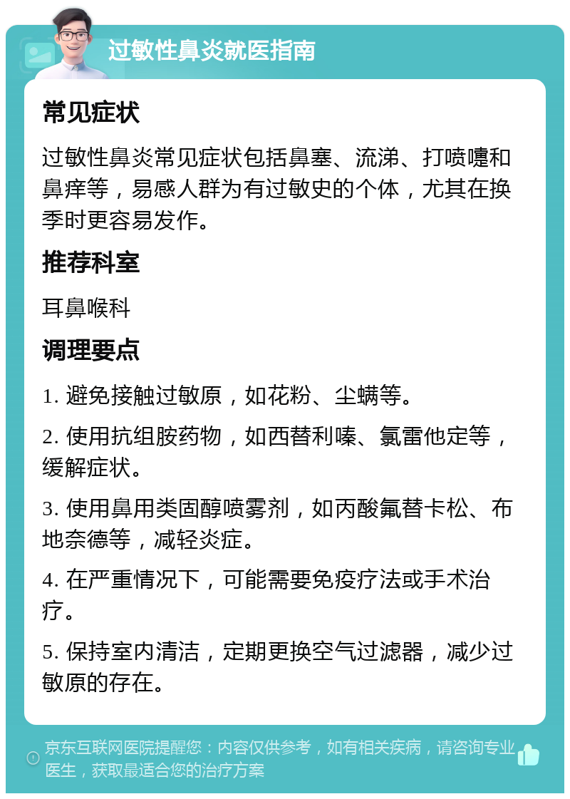 过敏性鼻炎就医指南 常见症状 过敏性鼻炎常见症状包括鼻塞、流涕、打喷嚏和鼻痒等，易感人群为有过敏史的个体，尤其在换季时更容易发作。 推荐科室 耳鼻喉科 调理要点 1. 避免接触过敏原，如花粉、尘螨等。 2. 使用抗组胺药物，如西替利嗪、氯雷他定等，缓解症状。 3. 使用鼻用类固醇喷雾剂，如丙酸氟替卡松、布地奈德等，减轻炎症。 4. 在严重情况下，可能需要免疫疗法或手术治疗。 5. 保持室内清洁，定期更换空气过滤器，减少过敏原的存在。