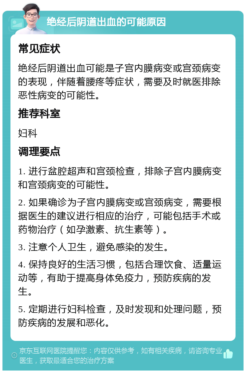 绝经后阴道出血的可能原因 常见症状 绝经后阴道出血可能是子宫内膜病变或宫颈病变的表现，伴随着腰疼等症状，需要及时就医排除恶性病变的可能性。 推荐科室 妇科 调理要点 1. 进行盆腔超声和宫颈检查，排除子宫内膜病变和宫颈病变的可能性。 2. 如果确诊为子宫内膜病变或宫颈病变，需要根据医生的建议进行相应的治疗，可能包括手术或药物治疗（如孕激素、抗生素等）。 3. 注意个人卫生，避免感染的发生。 4. 保持良好的生活习惯，包括合理饮食、适量运动等，有助于提高身体免疫力，预防疾病的发生。 5. 定期进行妇科检查，及时发现和处理问题，预防疾病的发展和恶化。