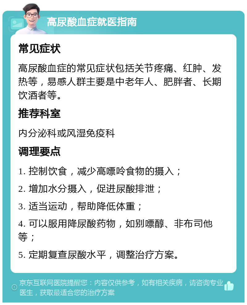 高尿酸血症就医指南 常见症状 高尿酸血症的常见症状包括关节疼痛、红肿、发热等，易感人群主要是中老年人、肥胖者、长期饮酒者等。 推荐科室 内分泌科或风湿免疫科 调理要点 1. 控制饮食，减少高嘌呤食物的摄入； 2. 增加水分摄入，促进尿酸排泄； 3. 适当运动，帮助降低体重； 4. 可以服用降尿酸药物，如别嘌醇、非布司他等； 5. 定期复查尿酸水平，调整治疗方案。