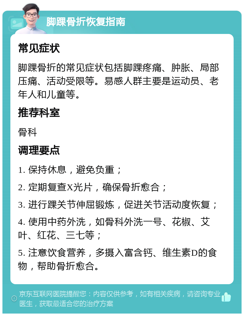 脚踝骨折恢复指南 常见症状 脚踝骨折的常见症状包括脚踝疼痛、肿胀、局部压痛、活动受限等。易感人群主要是运动员、老年人和儿童等。 推荐科室 骨科 调理要点 1. 保持休息，避免负重； 2. 定期复查X光片，确保骨折愈合； 3. 进行踝关节伸屈锻炼，促进关节活动度恢复； 4. 使用中药外洗，如骨科外洗一号、花椒、艾叶、红花、三七等； 5. 注意饮食营养，多摄入富含钙、维生素D的食物，帮助骨折愈合。