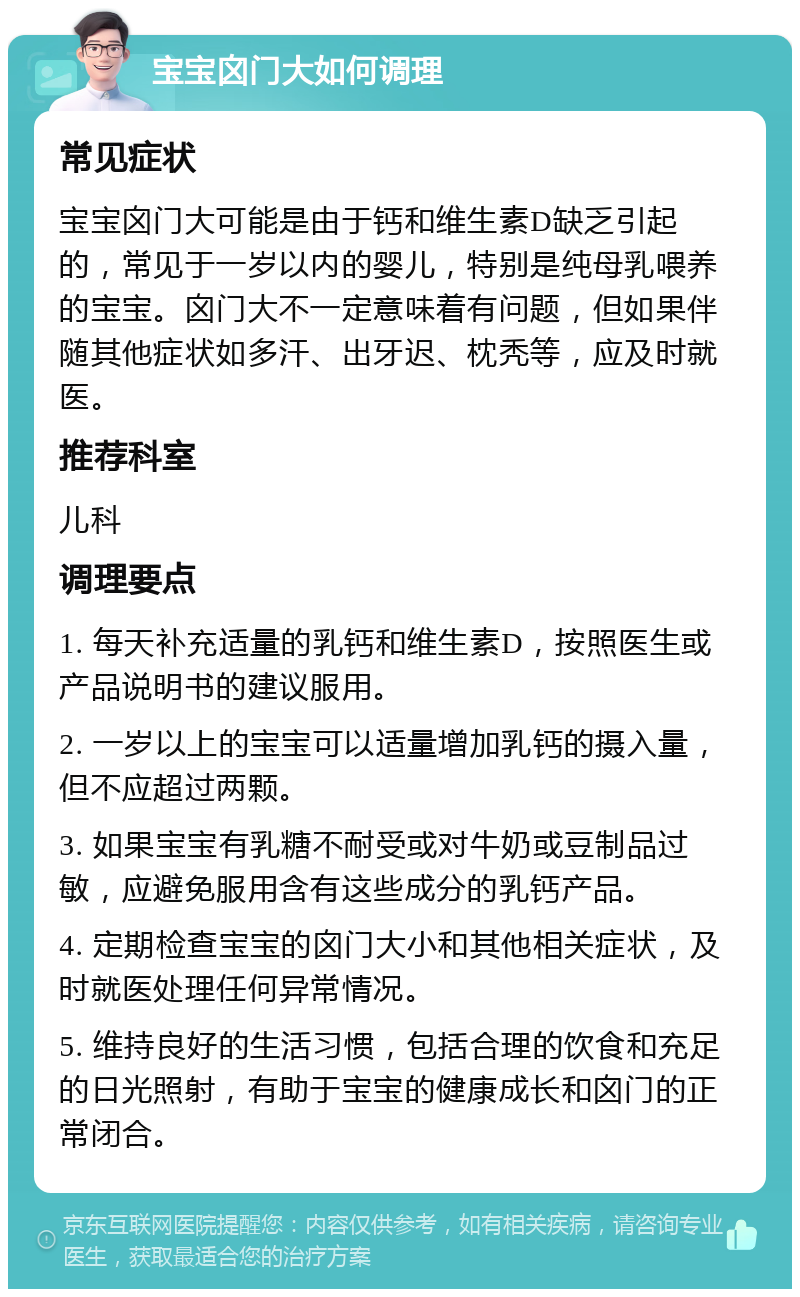 宝宝囟门大如何调理 常见症状 宝宝囟门大可能是由于钙和维生素D缺乏引起的，常见于一岁以内的婴儿，特别是纯母乳喂养的宝宝。囟门大不一定意味着有问题，但如果伴随其他症状如多汗、出牙迟、枕秃等，应及时就医。 推荐科室 儿科 调理要点 1. 每天补充适量的乳钙和维生素D，按照医生或产品说明书的建议服用。 2. 一岁以上的宝宝可以适量增加乳钙的摄入量，但不应超过两颗。 3. 如果宝宝有乳糖不耐受或对牛奶或豆制品过敏，应避免服用含有这些成分的乳钙产品。 4. 定期检查宝宝的囟门大小和其他相关症状，及时就医处理任何异常情况。 5. 维持良好的生活习惯，包括合理的饮食和充足的日光照射，有助于宝宝的健康成长和囟门的正常闭合。