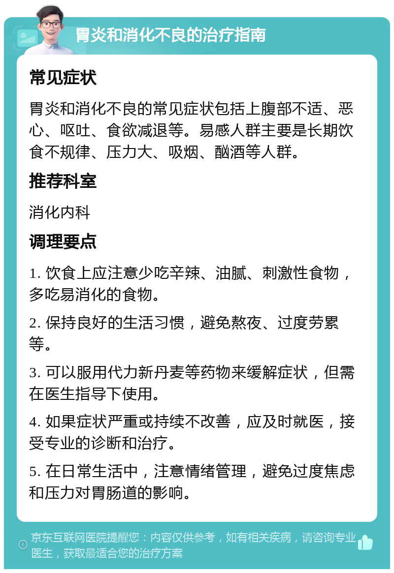 胃炎和消化不良的治疗指南 常见症状 胃炎和消化不良的常见症状包括上腹部不适、恶心、呕吐、食欲减退等。易感人群主要是长期饮食不规律、压力大、吸烟、酗酒等人群。 推荐科室 消化内科 调理要点 1. 饮食上应注意少吃辛辣、油腻、刺激性食物，多吃易消化的食物。 2. 保持良好的生活习惯，避免熬夜、过度劳累等。 3. 可以服用代力新丹麦等药物来缓解症状，但需在医生指导下使用。 4. 如果症状严重或持续不改善，应及时就医，接受专业的诊断和治疗。 5. 在日常生活中，注意情绪管理，避免过度焦虑和压力对胃肠道的影响。