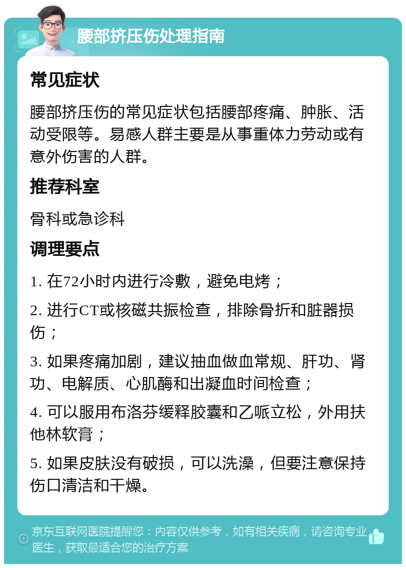 腰部挤压伤处理指南 常见症状 腰部挤压伤的常见症状包括腰部疼痛、肿胀、活动受限等。易感人群主要是从事重体力劳动或有意外伤害的人群。 推荐科室 骨科或急诊科 调理要点 1. 在72小时内进行冷敷，避免电烤； 2. 进行CT或核磁共振检查，排除骨折和脏器损伤； 3. 如果疼痛加剧，建议抽血做血常规、肝功、肾功、电解质、心肌酶和出凝血时间检查； 4. 可以服用布洛芬缓释胶囊和乙哌立松，外用扶他林软膏； 5. 如果皮肤没有破损，可以洗澡，但要注意保持伤口清洁和干燥。