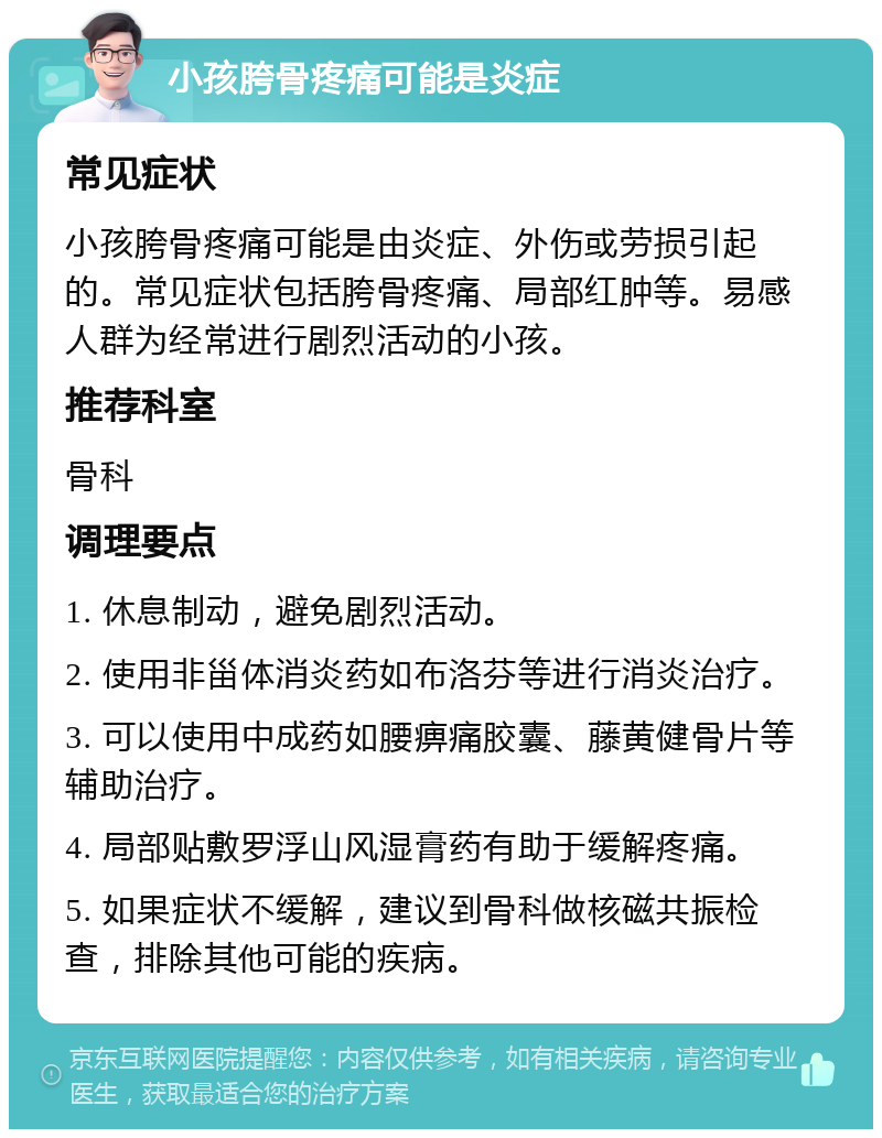 小孩胯骨疼痛可能是炎症 常见症状 小孩胯骨疼痛可能是由炎症、外伤或劳损引起的。常见症状包括胯骨疼痛、局部红肿等。易感人群为经常进行剧烈活动的小孩。 推荐科室 骨科 调理要点 1. 休息制动，避免剧烈活动。 2. 使用非甾体消炎药如布洛芬等进行消炎治疗。 3. 可以使用中成药如腰痹痛胶囊、藤黄健骨片等辅助治疗。 4. 局部贴敷罗浮山风湿膏药有助于缓解疼痛。 5. 如果症状不缓解，建议到骨科做核磁共振检查，排除其他可能的疾病。