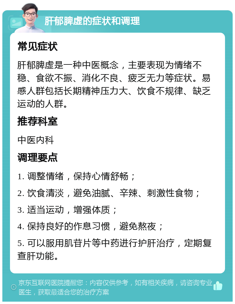 肝郁脾虚的症状和调理 常见症状 肝郁脾虚是一种中医概念，主要表现为情绪不稳、食欲不振、消化不良、疲乏无力等症状。易感人群包括长期精神压力大、饮食不规律、缺乏运动的人群。 推荐科室 中医内科 调理要点 1. 调整情绪，保持心情舒畅； 2. 饮食清淡，避免油腻、辛辣、刺激性食物； 3. 适当运动，增强体质； 4. 保持良好的作息习惯，避免熬夜； 5. 可以服用肌苷片等中药进行护肝治疗，定期复查肝功能。