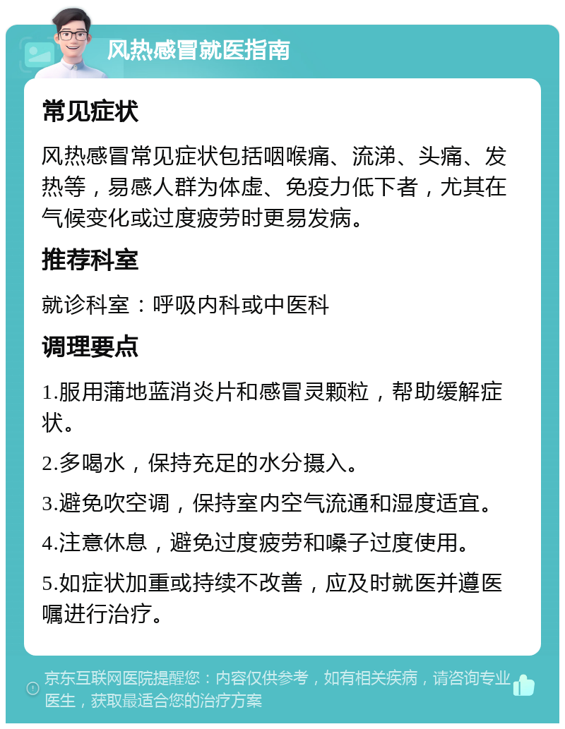 风热感冒就医指南 常见症状 风热感冒常见症状包括咽喉痛、流涕、头痛、发热等，易感人群为体虚、免疫力低下者，尤其在气候变化或过度疲劳时更易发病。 推荐科室 就诊科室：呼吸内科或中医科 调理要点 1.服用蒲地蓝消炎片和感冒灵颗粒，帮助缓解症状。 2.多喝水，保持充足的水分摄入。 3.避免吹空调，保持室内空气流通和湿度适宜。 4.注意休息，避免过度疲劳和嗓子过度使用。 5.如症状加重或持续不改善，应及时就医并遵医嘱进行治疗。