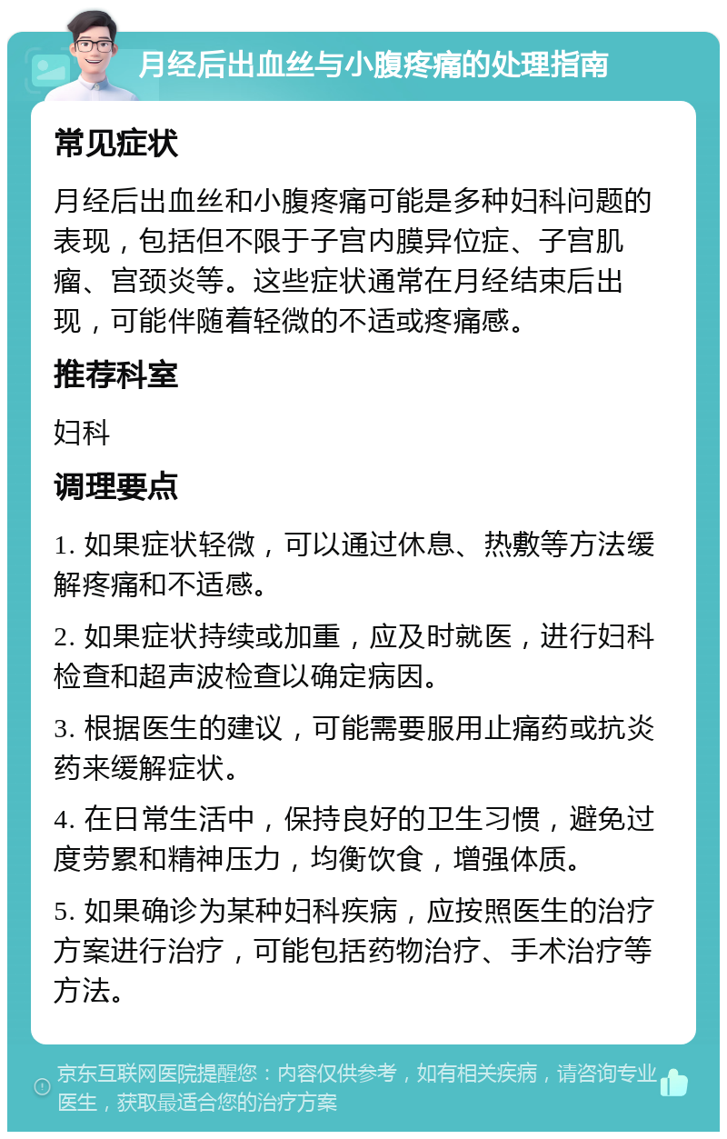 月经后出血丝与小腹疼痛的处理指南 常见症状 月经后出血丝和小腹疼痛可能是多种妇科问题的表现，包括但不限于子宫内膜异位症、子宫肌瘤、宫颈炎等。这些症状通常在月经结束后出现，可能伴随着轻微的不适或疼痛感。 推荐科室 妇科 调理要点 1. 如果症状轻微，可以通过休息、热敷等方法缓解疼痛和不适感。 2. 如果症状持续或加重，应及时就医，进行妇科检查和超声波检查以确定病因。 3. 根据医生的建议，可能需要服用止痛药或抗炎药来缓解症状。 4. 在日常生活中，保持良好的卫生习惯，避免过度劳累和精神压力，均衡饮食，增强体质。 5. 如果确诊为某种妇科疾病，应按照医生的治疗方案进行治疗，可能包括药物治疗、手术治疗等方法。