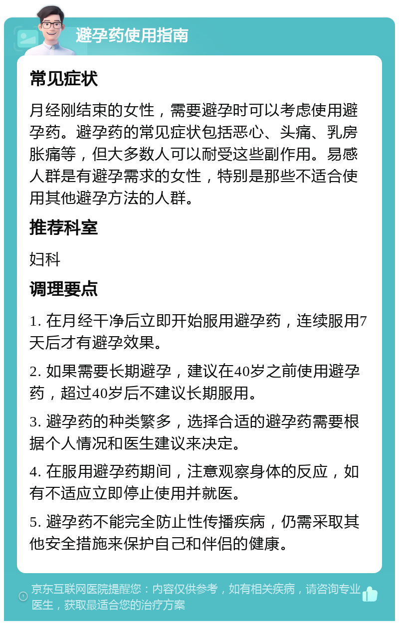 避孕药使用指南 常见症状 月经刚结束的女性，需要避孕时可以考虑使用避孕药。避孕药的常见症状包括恶心、头痛、乳房胀痛等，但大多数人可以耐受这些副作用。易感人群是有避孕需求的女性，特别是那些不适合使用其他避孕方法的人群。 推荐科室 妇科 调理要点 1. 在月经干净后立即开始服用避孕药，连续服用7天后才有避孕效果。 2. 如果需要长期避孕，建议在40岁之前使用避孕药，超过40岁后不建议长期服用。 3. 避孕药的种类繁多，选择合适的避孕药需要根据个人情况和医生建议来决定。 4. 在服用避孕药期间，注意观察身体的反应，如有不适应立即停止使用并就医。 5. 避孕药不能完全防止性传播疾病，仍需采取其他安全措施来保护自己和伴侣的健康。