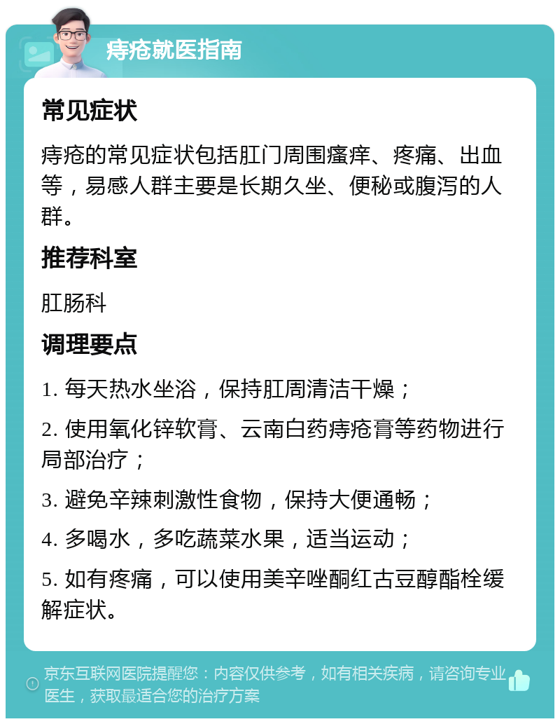 痔疮就医指南 常见症状 痔疮的常见症状包括肛门周围瘙痒、疼痛、出血等，易感人群主要是长期久坐、便秘或腹泻的人群。 推荐科室 肛肠科 调理要点 1. 每天热水坐浴，保持肛周清洁干燥； 2. 使用氧化锌软膏、云南白药痔疮膏等药物进行局部治疗； 3. 避免辛辣刺激性食物，保持大便通畅； 4. 多喝水，多吃蔬菜水果，适当运动； 5. 如有疼痛，可以使用美辛唑酮红古豆醇酯栓缓解症状。