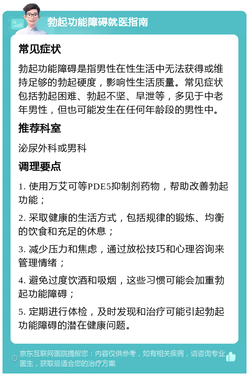 勃起功能障碍就医指南 常见症状 勃起功能障碍是指男性在性生活中无法获得或维持足够的勃起硬度，影响性生活质量。常见症状包括勃起困难、勃起不坚、早泄等，多见于中老年男性，但也可能发生在任何年龄段的男性中。 推荐科室 泌尿外科或男科 调理要点 1. 使用万艾可等PDE5抑制剂药物，帮助改善勃起功能； 2. 采取健康的生活方式，包括规律的锻炼、均衡的饮食和充足的休息； 3. 减少压力和焦虑，通过放松技巧和心理咨询来管理情绪； 4. 避免过度饮酒和吸烟，这些习惯可能会加重勃起功能障碍； 5. 定期进行体检，及时发现和治疗可能引起勃起功能障碍的潜在健康问题。