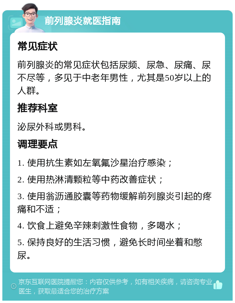 前列腺炎就医指南 常见症状 前列腺炎的常见症状包括尿频、尿急、尿痛、尿不尽等，多见于中老年男性，尤其是50岁以上的人群。 推荐科室 泌尿外科或男科。 调理要点 1. 使用抗生素如左氧氟沙星治疗感染； 2. 使用热淋清颗粒等中药改善症状； 3. 使用翁沥通胶囊等药物缓解前列腺炎引起的疼痛和不适； 4. 饮食上避免辛辣刺激性食物，多喝水； 5. 保持良好的生活习惯，避免长时间坐着和憋尿。