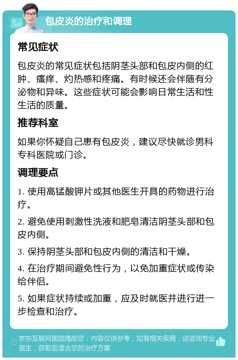 包皮炎的治疗和调理 常见症状 包皮炎的常见症状包括阴茎头部和包皮内侧的红肿、瘙痒、灼热感和疼痛。有时候还会伴随有分泌物和异味。这些症状可能会影响日常生活和性生活的质量。 推荐科室 如果你怀疑自己患有包皮炎，建议尽快就诊男科专科医院或门诊。 调理要点 1. 使用高锰酸钾片或其他医生开具的药物进行治疗。 2. 避免使用刺激性洗液和肥皂清洁阴茎头部和包皮内侧。 3. 保持阴茎头部和包皮内侧的清洁和干燥。 4. 在治疗期间避免性行为，以免加重症状或传染给伴侣。 5. 如果症状持续或加重，应及时就医并进行进一步检查和治疗。