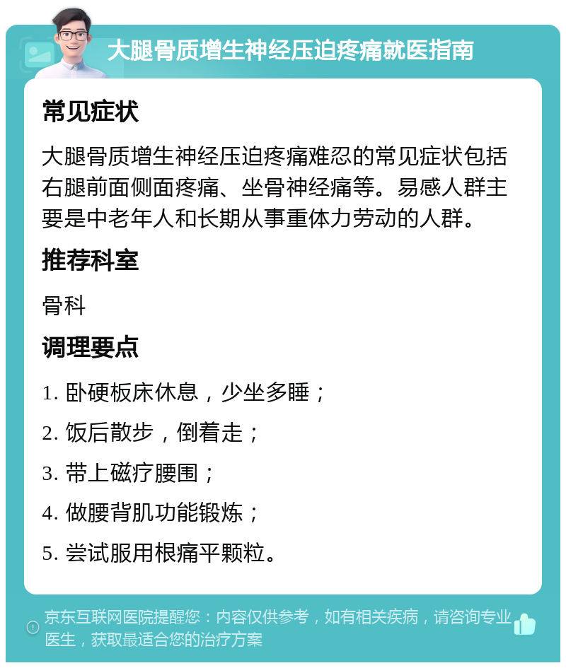 大腿骨质增生神经压迫疼痛就医指南 常见症状 大腿骨质增生神经压迫疼痛难忍的常见症状包括右腿前面侧面疼痛、坐骨神经痛等。易感人群主要是中老年人和长期从事重体力劳动的人群。 推荐科室 骨科 调理要点 1. 卧硬板床休息，少坐多睡； 2. 饭后散步，倒着走； 3. 带上磁疗腰围； 4. 做腰背肌功能锻炼； 5. 尝试服用根痛平颗粒。