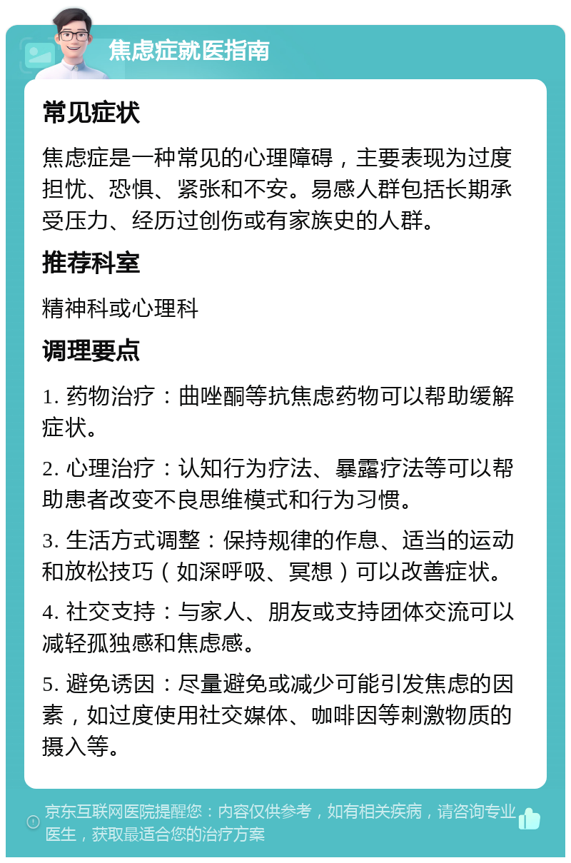 焦虑症就医指南 常见症状 焦虑症是一种常见的心理障碍，主要表现为过度担忧、恐惧、紧张和不安。易感人群包括长期承受压力、经历过创伤或有家族史的人群。 推荐科室 精神科或心理科 调理要点 1. 药物治疗：曲唑酮等抗焦虑药物可以帮助缓解症状。 2. 心理治疗：认知行为疗法、暴露疗法等可以帮助患者改变不良思维模式和行为习惯。 3. 生活方式调整：保持规律的作息、适当的运动和放松技巧（如深呼吸、冥想）可以改善症状。 4. 社交支持：与家人、朋友或支持团体交流可以减轻孤独感和焦虑感。 5. 避免诱因：尽量避免或减少可能引发焦虑的因素，如过度使用社交媒体、咖啡因等刺激物质的摄入等。