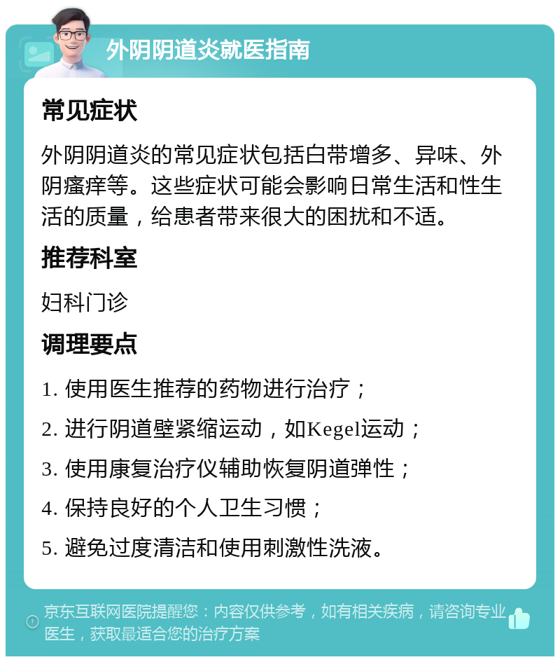 外阴阴道炎就医指南 常见症状 外阴阴道炎的常见症状包括白带增多、异味、外阴瘙痒等。这些症状可能会影响日常生活和性生活的质量，给患者带来很大的困扰和不适。 推荐科室 妇科门诊 调理要点 1. 使用医生推荐的药物进行治疗； 2. 进行阴道壁紧缩运动，如Kegel运动； 3. 使用康复治疗仪辅助恢复阴道弹性； 4. 保持良好的个人卫生习惯； 5. 避免过度清洁和使用刺激性洗液。