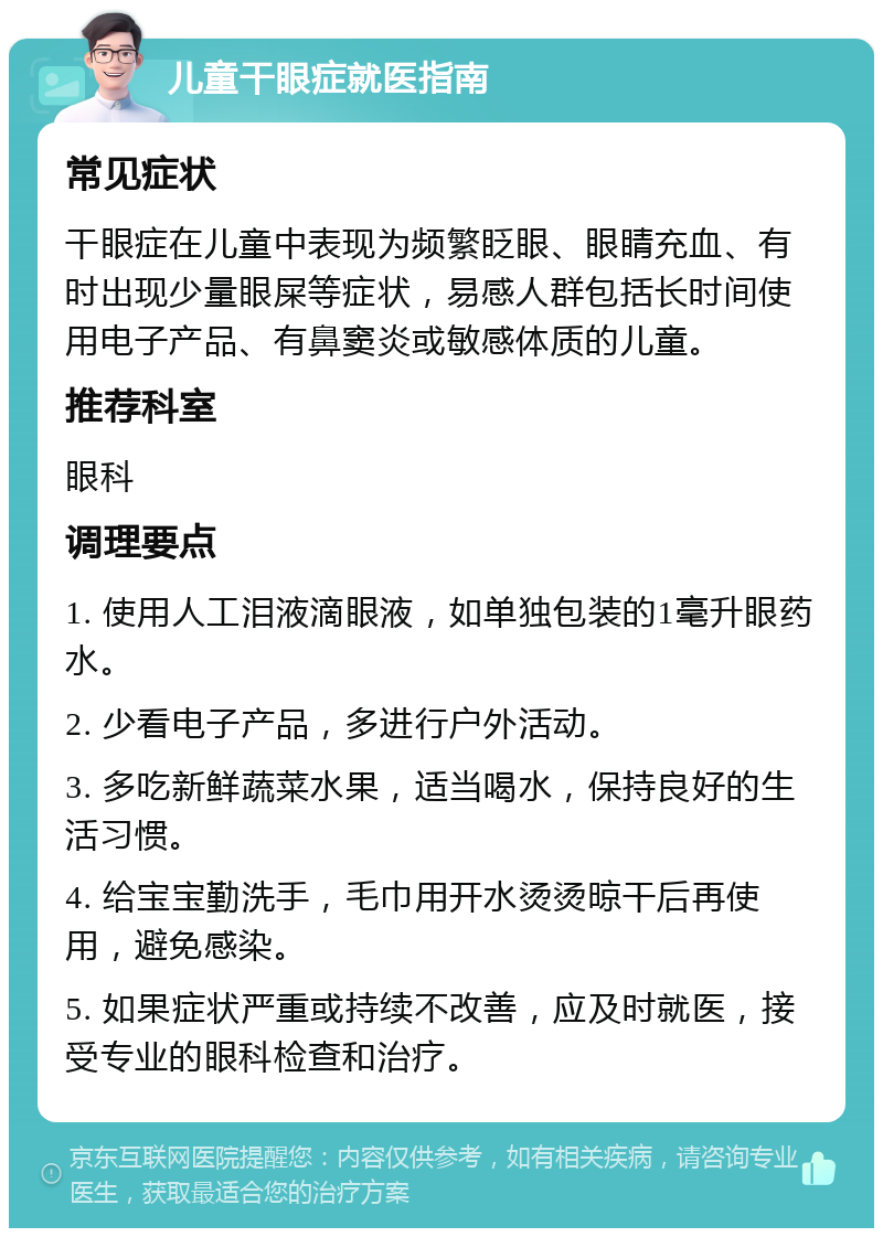 儿童干眼症就医指南 常见症状 干眼症在儿童中表现为频繁眨眼、眼睛充血、有时出现少量眼屎等症状，易感人群包括长时间使用电子产品、有鼻窦炎或敏感体质的儿童。 推荐科室 眼科 调理要点 1. 使用人工泪液滴眼液，如单独包装的1毫升眼药水。 2. 少看电子产品，多进行户外活动。 3. 多吃新鲜蔬菜水果，适当喝水，保持良好的生活习惯。 4. 给宝宝勤洗手，毛巾用开水烫烫晾干后再使用，避免感染。 5. 如果症状严重或持续不改善，应及时就医，接受专业的眼科检查和治疗。