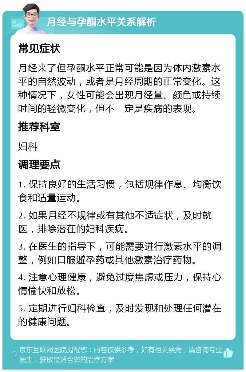 月经与孕酮水平关系解析 常见症状 月经来了但孕酮水平正常可能是因为体内激素水平的自然波动，或者是月经周期的正常变化。这种情况下，女性可能会出现月经量、颜色或持续时间的轻微变化，但不一定是疾病的表现。 推荐科室 妇科 调理要点 1. 保持良好的生活习惯，包括规律作息、均衡饮食和适量运动。 2. 如果月经不规律或有其他不适症状，及时就医，排除潜在的妇科疾病。 3. 在医生的指导下，可能需要进行激素水平的调整，例如口服避孕药或其他激素治疗药物。 4. 注意心理健康，避免过度焦虑或压力，保持心情愉快和放松。 5. 定期进行妇科检查，及时发现和处理任何潜在的健康问题。