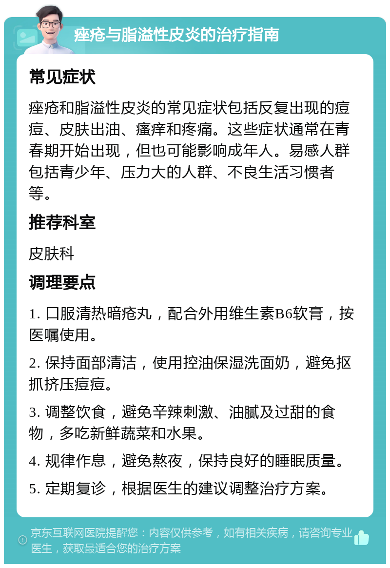 痤疮与脂溢性皮炎的治疗指南 常见症状 痤疮和脂溢性皮炎的常见症状包括反复出现的痘痘、皮肤出油、瘙痒和疼痛。这些症状通常在青春期开始出现，但也可能影响成年人。易感人群包括青少年、压力大的人群、不良生活习惯者等。 推荐科室 皮肤科 调理要点 1. 口服清热暗疮丸，配合外用维生素B6软膏，按医嘱使用。 2. 保持面部清洁，使用控油保湿洗面奶，避免抠抓挤压痘痘。 3. 调整饮食，避免辛辣刺激、油腻及过甜的食物，多吃新鲜蔬菜和水果。 4. 规律作息，避免熬夜，保持良好的睡眠质量。 5. 定期复诊，根据医生的建议调整治疗方案。