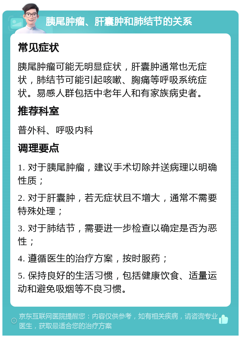 胰尾肿瘤、肝囊肿和肺结节的关系 常见症状 胰尾肿瘤可能无明显症状，肝囊肿通常也无症状，肺结节可能引起咳嗽、胸痛等呼吸系统症状。易感人群包括中老年人和有家族病史者。 推荐科室 普外科、呼吸内科 调理要点 1. 对于胰尾肿瘤，建议手术切除并送病理以明确性质； 2. 对于肝囊肿，若无症状且不增大，通常不需要特殊处理； 3. 对于肺结节，需要进一步检查以确定是否为恶性； 4. 遵循医生的治疗方案，按时服药； 5. 保持良好的生活习惯，包括健康饮食、适量运动和避免吸烟等不良习惯。