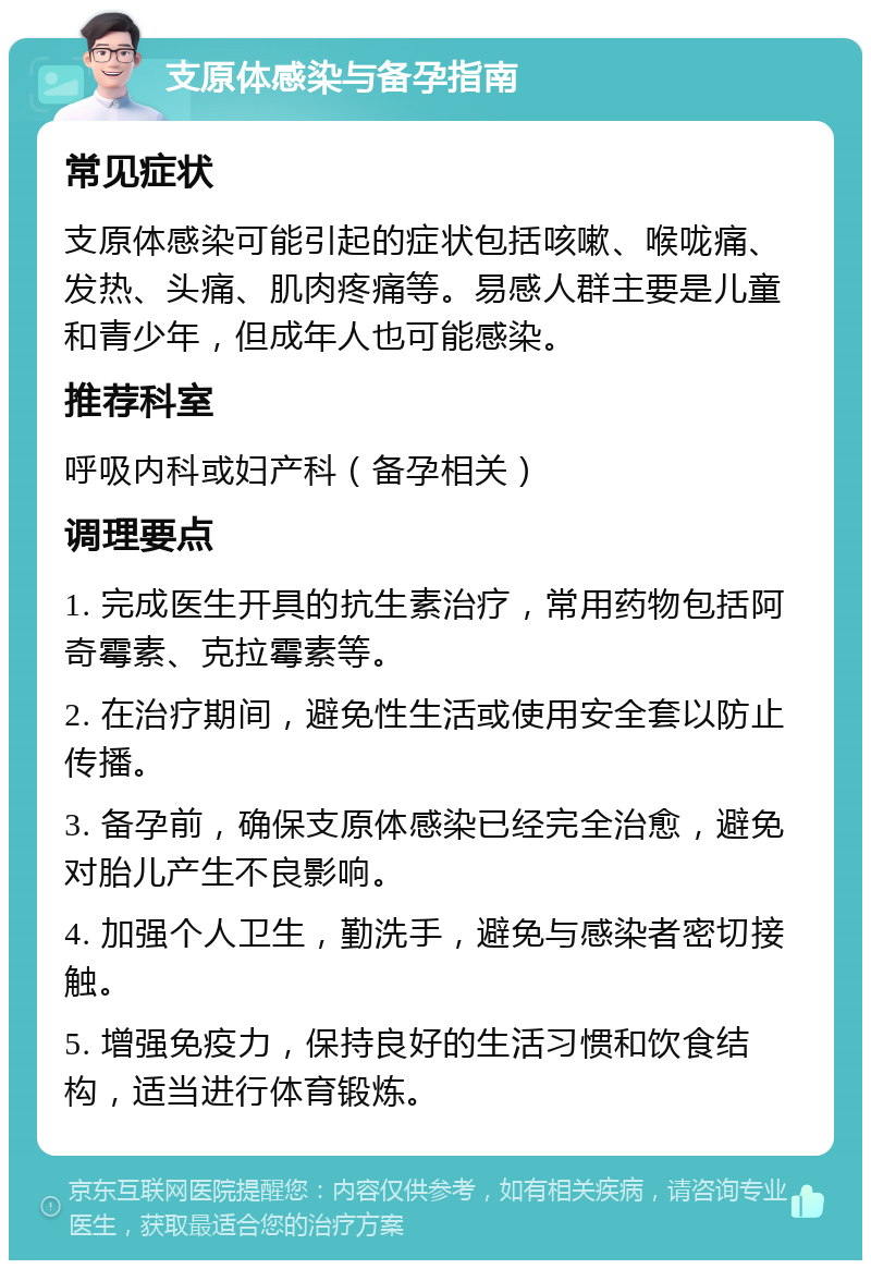 支原体感染与备孕指南 常见症状 支原体感染可能引起的症状包括咳嗽、喉咙痛、发热、头痛、肌肉疼痛等。易感人群主要是儿童和青少年，但成年人也可能感染。 推荐科室 呼吸内科或妇产科（备孕相关） 调理要点 1. 完成医生开具的抗生素治疗，常用药物包括阿奇霉素、克拉霉素等。 2. 在治疗期间，避免性生活或使用安全套以防止传播。 3. 备孕前，确保支原体感染已经完全治愈，避免对胎儿产生不良影响。 4. 加强个人卫生，勤洗手，避免与感染者密切接触。 5. 增强免疫力，保持良好的生活习惯和饮食结构，适当进行体育锻炼。