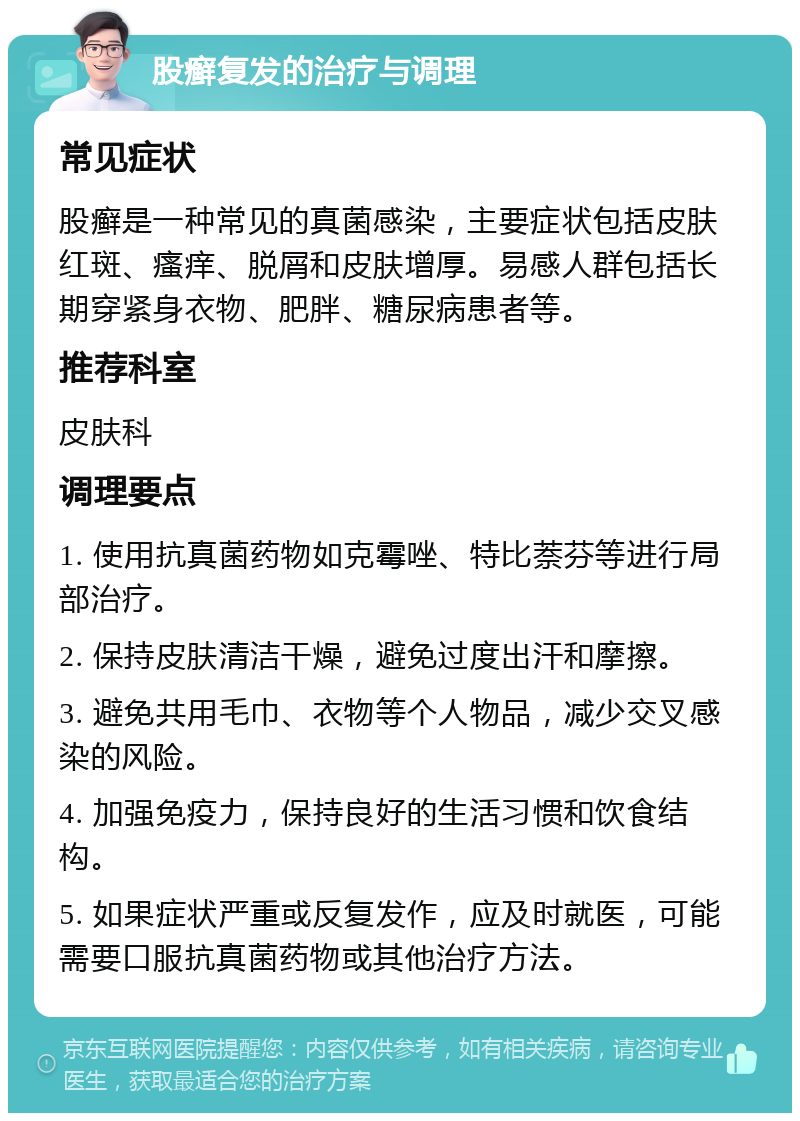 股癣复发的治疗与调理 常见症状 股癣是一种常见的真菌感染，主要症状包括皮肤红斑、瘙痒、脱屑和皮肤增厚。易感人群包括长期穿紧身衣物、肥胖、糖尿病患者等。 推荐科室 皮肤科 调理要点 1. 使用抗真菌药物如克霉唑、特比萘芬等进行局部治疗。 2. 保持皮肤清洁干燥，避免过度出汗和摩擦。 3. 避免共用毛巾、衣物等个人物品，减少交叉感染的风险。 4. 加强免疫力，保持良好的生活习惯和饮食结构。 5. 如果症状严重或反复发作，应及时就医，可能需要口服抗真菌药物或其他治疗方法。