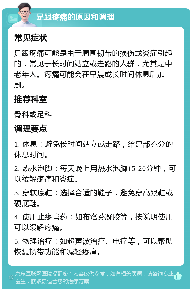 足跟疼痛的原因和调理 常见症状 足跟疼痛可能是由于周围韧带的损伤或炎症引起的，常见于长时间站立或走路的人群，尤其是中老年人。疼痛可能会在早晨或长时间休息后加剧。 推荐科室 骨科或足科 调理要点 1. 休息：避免长时间站立或走路，给足部充分的休息时间。 2. 热水泡脚：每天晚上用热水泡脚15-20分钟，可以缓解疼痛和炎症。 3. 穿软底鞋：选择合适的鞋子，避免穿高跟鞋或硬底鞋。 4. 使用止疼膏药：如布洛芬凝胶等，按说明使用可以缓解疼痛。 5. 物理治疗：如超声波治疗、电疗等，可以帮助恢复韧带功能和减轻疼痛。