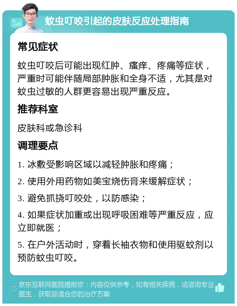 蚊虫叮咬引起的皮肤反应处理指南 常见症状 蚊虫叮咬后可能出现红肿、瘙痒、疼痛等症状，严重时可能伴随局部肿胀和全身不适，尤其是对蚊虫过敏的人群更容易出现严重反应。 推荐科室 皮肤科或急诊科 调理要点 1. 冰敷受影响区域以减轻肿胀和疼痛； 2. 使用外用药物如美宝烧伤膏来缓解症状； 3. 避免抓挠叮咬处，以防感染； 4. 如果症状加重或出现呼吸困难等严重反应，应立即就医； 5. 在户外活动时，穿着长袖衣物和使用驱蚊剂以预防蚊虫叮咬。