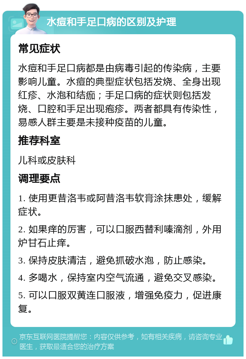 水痘和手足口病的区别及护理 常见症状 水痘和手足口病都是由病毒引起的传染病，主要影响儿童。水痘的典型症状包括发烧、全身出现红疹、水泡和结痂；手足口病的症状则包括发烧、口腔和手足出现疱疹。两者都具有传染性，易感人群主要是未接种疫苗的儿童。 推荐科室 儿科或皮肤科 调理要点 1. 使用更昔洛韦或阿昔洛韦软膏涂抹患处，缓解症状。 2. 如果痒的厉害，可以口服西替利嗪滴剂，外用炉甘石止痒。 3. 保持皮肤清洁，避免抓破水泡，防止感染。 4. 多喝水，保持室内空气流通，避免交叉感染。 5. 可以口服双黄连口服液，增强免疫力，促进康复。