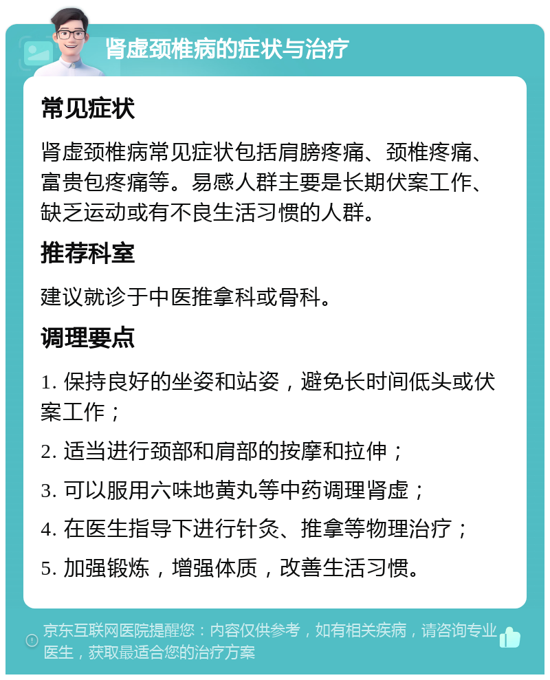 肾虚颈椎病的症状与治疗 常见症状 肾虚颈椎病常见症状包括肩膀疼痛、颈椎疼痛、富贵包疼痛等。易感人群主要是长期伏案工作、缺乏运动或有不良生活习惯的人群。 推荐科室 建议就诊于中医推拿科或骨科。 调理要点 1. 保持良好的坐姿和站姿，避免长时间低头或伏案工作； 2. 适当进行颈部和肩部的按摩和拉伸； 3. 可以服用六味地黄丸等中药调理肾虚； 4. 在医生指导下进行针灸、推拿等物理治疗； 5. 加强锻炼，增强体质，改善生活习惯。