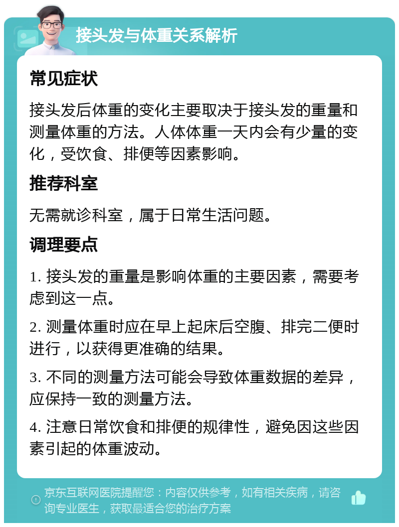 接头发与体重关系解析 常见症状 接头发后体重的变化主要取决于接头发的重量和测量体重的方法。人体体重一天内会有少量的变化，受饮食、排便等因素影响。 推荐科室 无需就诊科室，属于日常生活问题。 调理要点 1. 接头发的重量是影响体重的主要因素，需要考虑到这一点。 2. 测量体重时应在早上起床后空腹、排完二便时进行，以获得更准确的结果。 3. 不同的测量方法可能会导致体重数据的差异，应保持一致的测量方法。 4. 注意日常饮食和排便的规律性，避免因这些因素引起的体重波动。