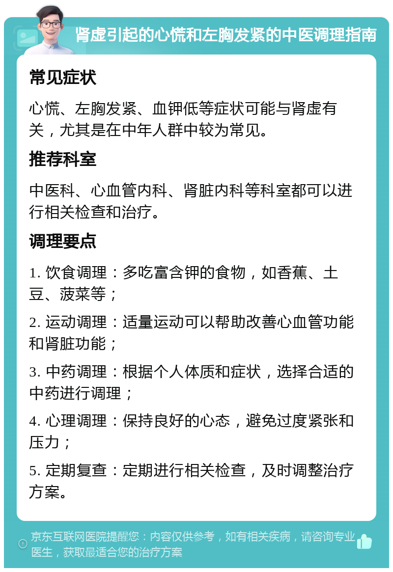 肾虚引起的心慌和左胸发紧的中医调理指南 常见症状 心慌、左胸发紧、血钾低等症状可能与肾虚有关，尤其是在中年人群中较为常见。 推荐科室 中医科、心血管内科、肾脏内科等科室都可以进行相关检查和治疗。 调理要点 1. 饮食调理：多吃富含钾的食物，如香蕉、土豆、菠菜等； 2. 运动调理：适量运动可以帮助改善心血管功能和肾脏功能； 3. 中药调理：根据个人体质和症状，选择合适的中药进行调理； 4. 心理调理：保持良好的心态，避免过度紧张和压力； 5. 定期复查：定期进行相关检查，及时调整治疗方案。