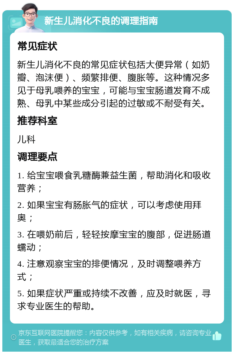 新生儿消化不良的调理指南 常见症状 新生儿消化不良的常见症状包括大便异常（如奶瓣、泡沫便）、频繁排便、腹胀等。这种情况多见于母乳喂养的宝宝，可能与宝宝肠道发育不成熟、母乳中某些成分引起的过敏或不耐受有关。 推荐科室 儿科 调理要点 1. 给宝宝喂食乳糖酶兼益生菌，帮助消化和吸收营养； 2. 如果宝宝有肠胀气的症状，可以考虑使用拜奥； 3. 在喂奶前后，轻轻按摩宝宝的腹部，促进肠道蠕动； 4. 注意观察宝宝的排便情况，及时调整喂养方式； 5. 如果症状严重或持续不改善，应及时就医，寻求专业医生的帮助。