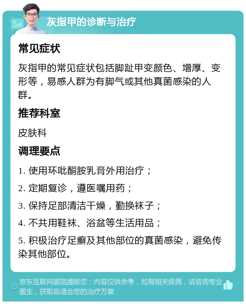 灰指甲的诊断与治疗 常见症状 灰指甲的常见症状包括脚趾甲变颜色、增厚、变形等，易感人群为有脚气或其他真菌感染的人群。 推荐科室 皮肤科 调理要点 1. 使用环吡酮胺乳膏外用治疗； 2. 定期复诊，遵医嘱用药； 3. 保持足部清洁干燥，勤换袜子； 4. 不共用鞋袜、浴盆等生活用品； 5. 积极治疗足癣及其他部位的真菌感染，避免传染其他部位。