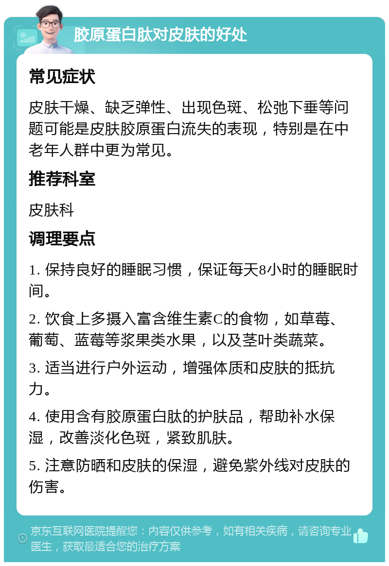 胶原蛋白肽对皮肤的好处 常见症状 皮肤干燥、缺乏弹性、出现色斑、松弛下垂等问题可能是皮肤胶原蛋白流失的表现，特别是在中老年人群中更为常见。 推荐科室 皮肤科 调理要点 1. 保持良好的睡眠习惯，保证每天8小时的睡眠时间。 2. 饮食上多摄入富含维生素C的食物，如草莓、葡萄、蓝莓等浆果类水果，以及茎叶类蔬菜。 3. 适当进行户外运动，增强体质和皮肤的抵抗力。 4. 使用含有胶原蛋白肽的护肤品，帮助补水保湿，改善淡化色斑，紧致肌肤。 5. 注意防晒和皮肤的保湿，避免紫外线对皮肤的伤害。