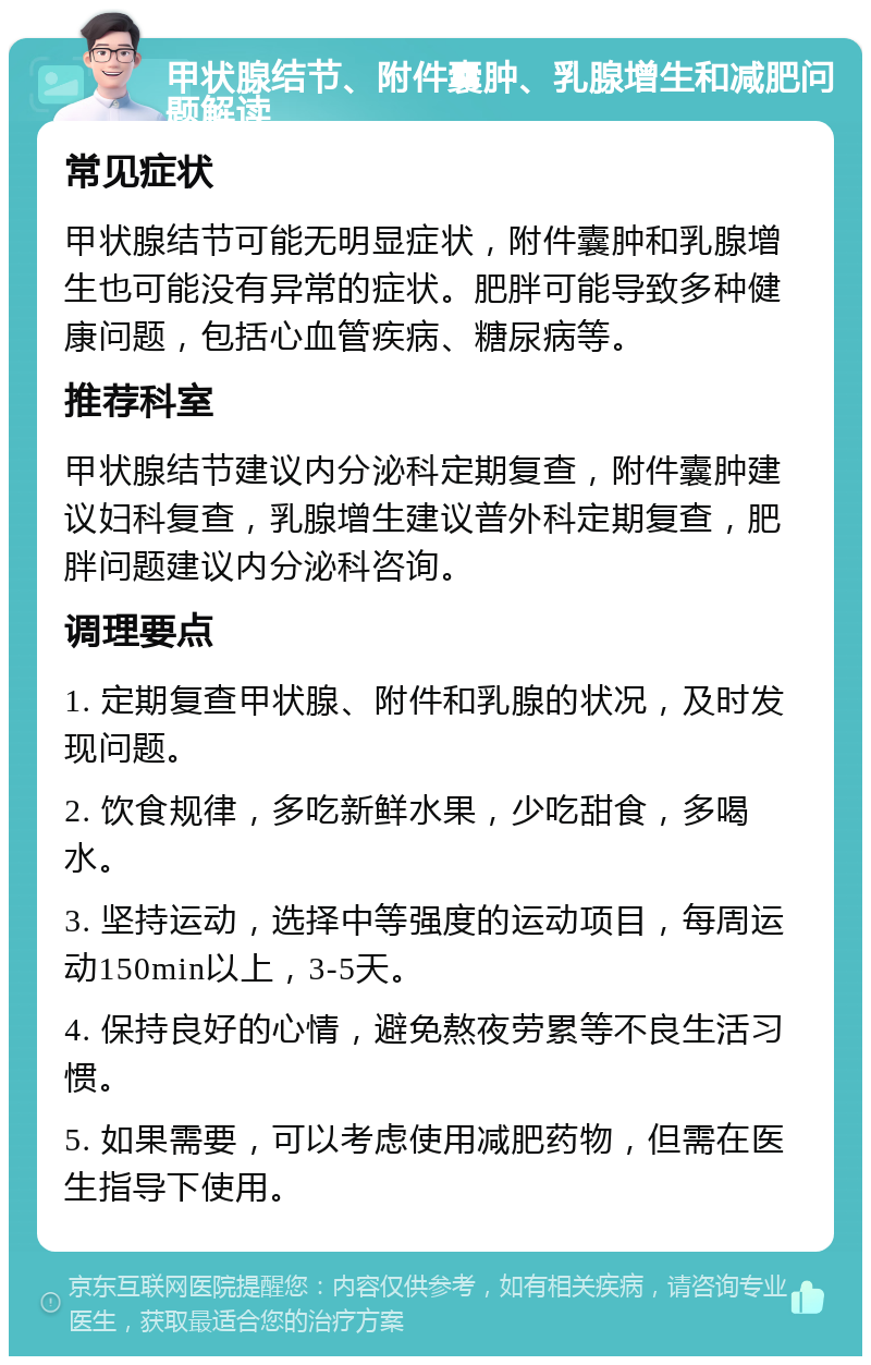 甲状腺结节、附件囊肿、乳腺增生和减肥问题解读 常见症状 甲状腺结节可能无明显症状，附件囊肿和乳腺增生也可能没有异常的症状。肥胖可能导致多种健康问题，包括心血管疾病、糖尿病等。 推荐科室 甲状腺结节建议内分泌科定期复查，附件囊肿建议妇科复查，乳腺增生建议普外科定期复查，肥胖问题建议内分泌科咨询。 调理要点 1. 定期复查甲状腺、附件和乳腺的状况，及时发现问题。 2. 饮食规律，多吃新鲜水果，少吃甜食，多喝水。 3. 坚持运动，选择中等强度的运动项目，每周运动150min以上，3-5天。 4. 保持良好的心情，避免熬夜劳累等不良生活习惯。 5. 如果需要，可以考虑使用减肥药物，但需在医生指导下使用。