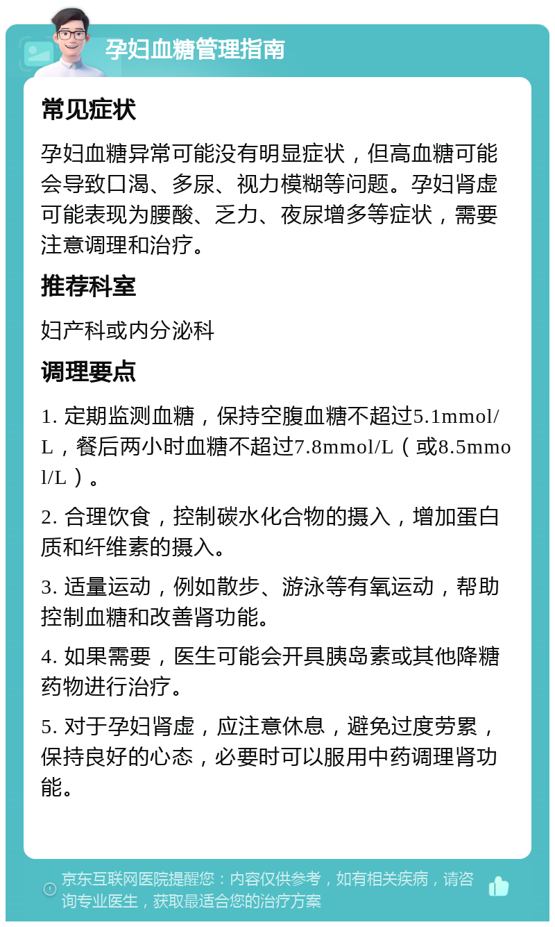 孕妇血糖管理指南 常见症状 孕妇血糖异常可能没有明显症状，但高血糖可能会导致口渴、多尿、视力模糊等问题。孕妇肾虚可能表现为腰酸、乏力、夜尿增多等症状，需要注意调理和治疗。 推荐科室 妇产科或内分泌科 调理要点 1. 定期监测血糖，保持空腹血糖不超过5.1mmol/L，餐后两小时血糖不超过7.8mmol/L（或8.5mmol/L）。 2. 合理饮食，控制碳水化合物的摄入，增加蛋白质和纤维素的摄入。 3. 适量运动，例如散步、游泳等有氧运动，帮助控制血糖和改善肾功能。 4. 如果需要，医生可能会开具胰岛素或其他降糖药物进行治疗。 5. 对于孕妇肾虚，应注意休息，避免过度劳累，保持良好的心态，必要时可以服用中药调理肾功能。