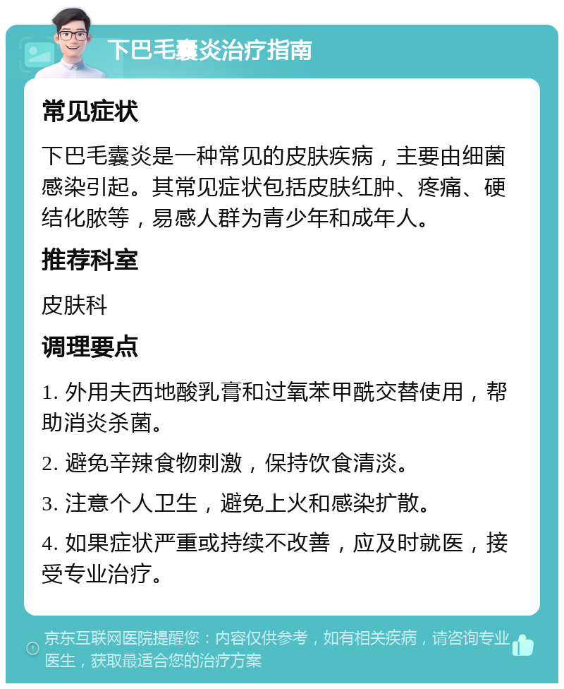 下巴毛囊炎治疗指南 常见症状 下巴毛囊炎是一种常见的皮肤疾病，主要由细菌感染引起。其常见症状包括皮肤红肿、疼痛、硬结化脓等，易感人群为青少年和成年人。 推荐科室 皮肤科 调理要点 1. 外用夫西地酸乳膏和过氧苯甲酰交替使用，帮助消炎杀菌。 2. 避免辛辣食物刺激，保持饮食清淡。 3. 注意个人卫生，避免上火和感染扩散。 4. 如果症状严重或持续不改善，应及时就医，接受专业治疗。