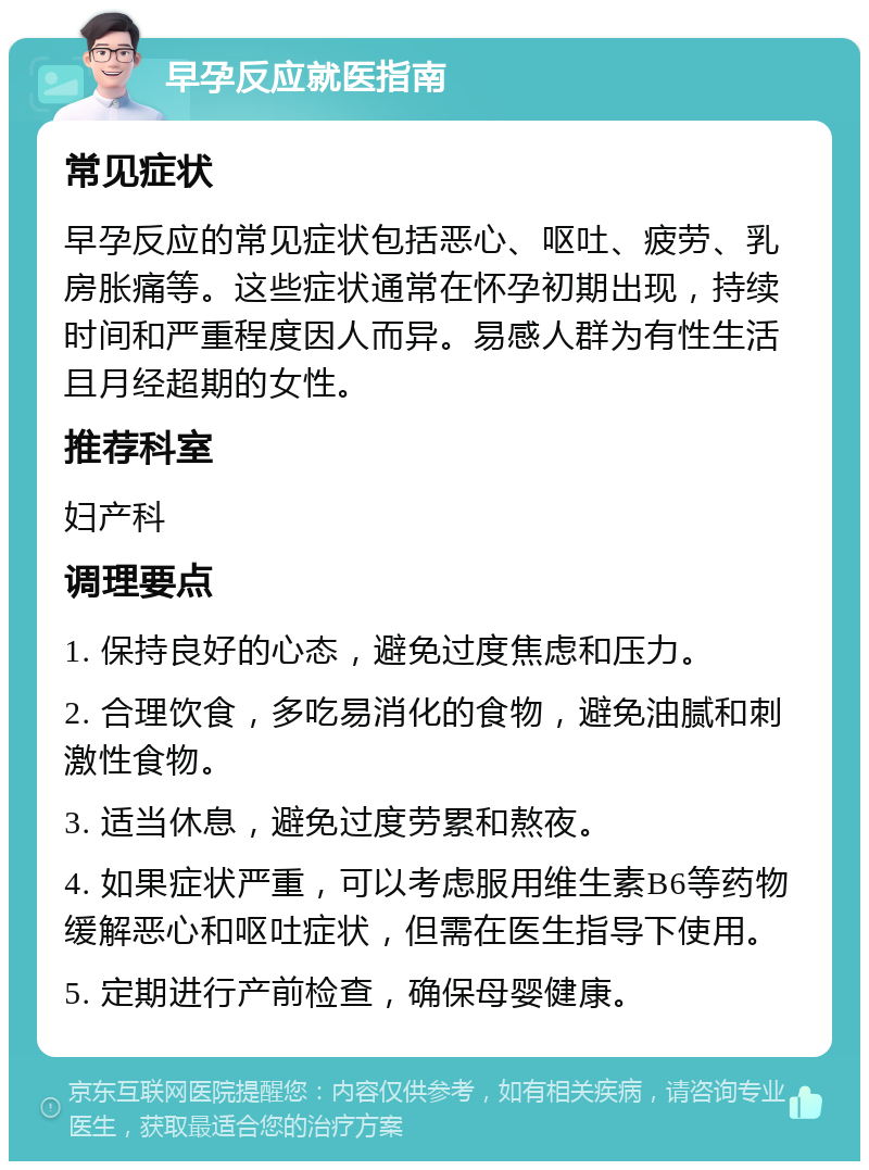 早孕反应就医指南 常见症状 早孕反应的常见症状包括恶心、呕吐、疲劳、乳房胀痛等。这些症状通常在怀孕初期出现，持续时间和严重程度因人而异。易感人群为有性生活且月经超期的女性。 推荐科室 妇产科 调理要点 1. 保持良好的心态，避免过度焦虑和压力。 2. 合理饮食，多吃易消化的食物，避免油腻和刺激性食物。 3. 适当休息，避免过度劳累和熬夜。 4. 如果症状严重，可以考虑服用维生素B6等药物缓解恶心和呕吐症状，但需在医生指导下使用。 5. 定期进行产前检查，确保母婴健康。