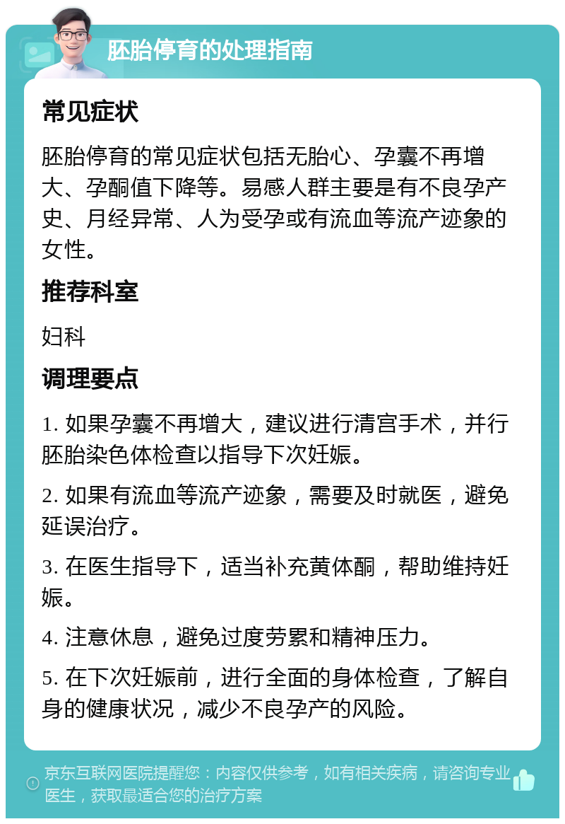 胚胎停育的处理指南 常见症状 胚胎停育的常见症状包括无胎心、孕囊不再增大、孕酮值下降等。易感人群主要是有不良孕产史、月经异常、人为受孕或有流血等流产迹象的女性。 推荐科室 妇科 调理要点 1. 如果孕囊不再增大，建议进行清宫手术，并行胚胎染色体检查以指导下次妊娠。 2. 如果有流血等流产迹象，需要及时就医，避免延误治疗。 3. 在医生指导下，适当补充黄体酮，帮助维持妊娠。 4. 注意休息，避免过度劳累和精神压力。 5. 在下次妊娠前，进行全面的身体检查，了解自身的健康状况，减少不良孕产的风险。