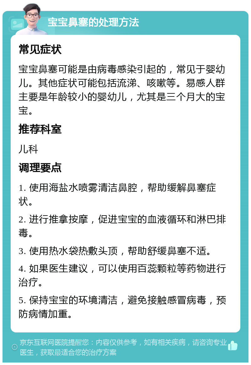 宝宝鼻塞的处理方法 常见症状 宝宝鼻塞可能是由病毒感染引起的，常见于婴幼儿。其他症状可能包括流涕、咳嗽等。易感人群主要是年龄较小的婴幼儿，尤其是三个月大的宝宝。 推荐科室 儿科 调理要点 1. 使用海盐水喷雾清洁鼻腔，帮助缓解鼻塞症状。 2. 进行推拿按摩，促进宝宝的血液循环和淋巴排毒。 3. 使用热水袋热敷头顶，帮助舒缓鼻塞不适。 4. 如果医生建议，可以使用百蕊颗粒等药物进行治疗。 5. 保持宝宝的环境清洁，避免接触感冒病毒，预防病情加重。