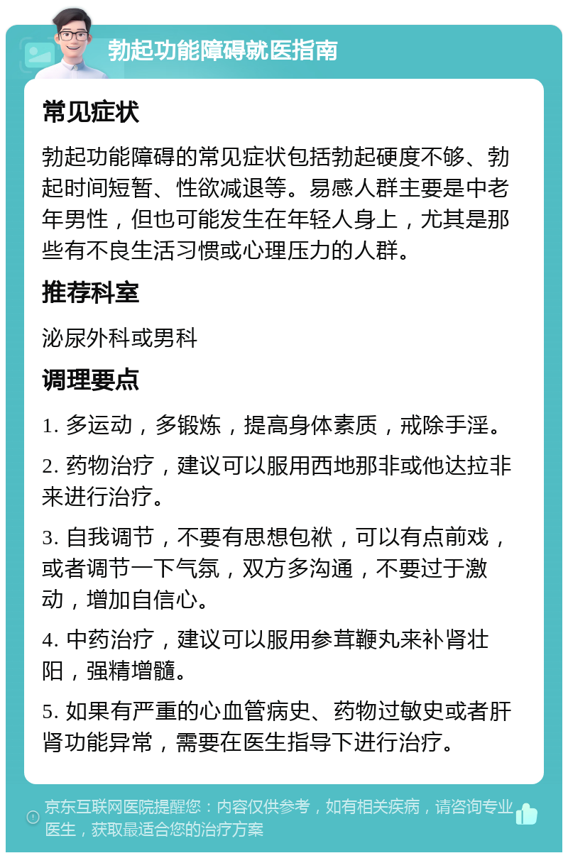 勃起功能障碍就医指南 常见症状 勃起功能障碍的常见症状包括勃起硬度不够、勃起时间短暂、性欲减退等。易感人群主要是中老年男性，但也可能发生在年轻人身上，尤其是那些有不良生活习惯或心理压力的人群。 推荐科室 泌尿外科或男科 调理要点 1. 多运动，多锻炼，提高身体素质，戒除手淫。 2. 药物治疗，建议可以服用西地那非或他达拉非来进行治疗。 3. 自我调节，不要有思想包袱，可以有点前戏，或者调节一下气氛，双方多沟通，不要过于激动，增加自信心。 4. 中药治疗，建议可以服用参茸鞭丸来补肾壮阳，强精增髓。 5. 如果有严重的心血管病史、药物过敏史或者肝肾功能异常，需要在医生指导下进行治疗。