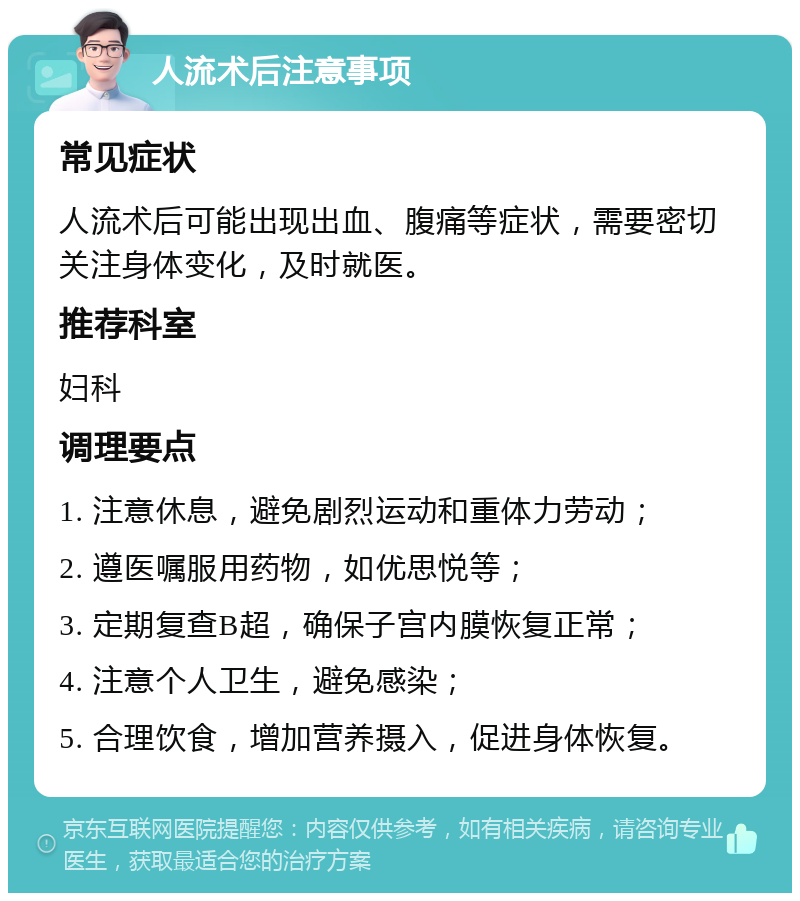 人流术后注意事项 常见症状 人流术后可能出现出血、腹痛等症状，需要密切关注身体变化，及时就医。 推荐科室 妇科 调理要点 1. 注意休息，避免剧烈运动和重体力劳动； 2. 遵医嘱服用药物，如优思悦等； 3. 定期复查B超，确保子宫内膜恢复正常； 4. 注意个人卫生，避免感染； 5. 合理饮食，增加营养摄入，促进身体恢复。