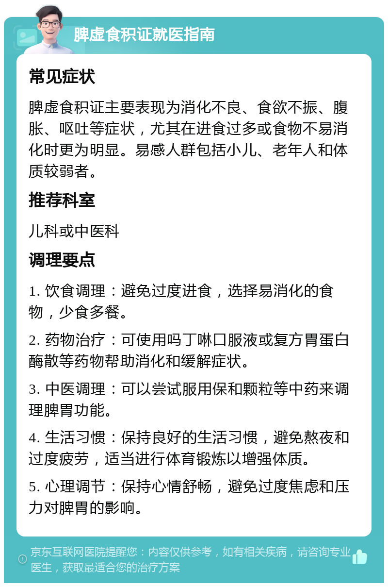 脾虚食积证就医指南 常见症状 脾虚食积证主要表现为消化不良、食欲不振、腹胀、呕吐等症状，尤其在进食过多或食物不易消化时更为明显。易感人群包括小儿、老年人和体质较弱者。 推荐科室 儿科或中医科 调理要点 1. 饮食调理：避免过度进食，选择易消化的食物，少食多餐。 2. 药物治疗：可使用吗丁啉口服液或复方胃蛋白酶散等药物帮助消化和缓解症状。 3. 中医调理：可以尝试服用保和颗粒等中药来调理脾胃功能。 4. 生活习惯：保持良好的生活习惯，避免熬夜和过度疲劳，适当进行体育锻炼以增强体质。 5. 心理调节：保持心情舒畅，避免过度焦虑和压力对脾胃的影响。