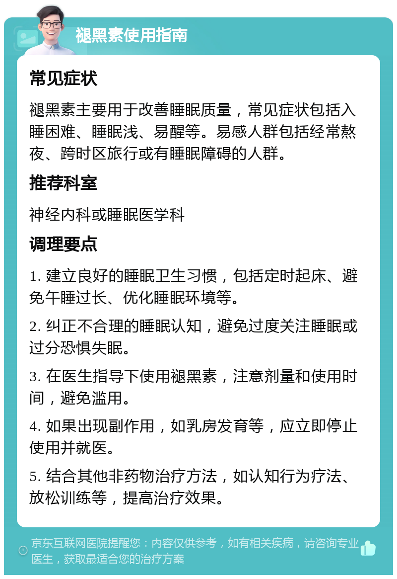 褪黑素使用指南 常见症状 褪黑素主要用于改善睡眠质量，常见症状包括入睡困难、睡眠浅、易醒等。易感人群包括经常熬夜、跨时区旅行或有睡眠障碍的人群。 推荐科室 神经内科或睡眠医学科 调理要点 1. 建立良好的睡眠卫生习惯，包括定时起床、避免午睡过长、优化睡眠环境等。 2. 纠正不合理的睡眠认知，避免过度关注睡眠或过分恐惧失眠。 3. 在医生指导下使用褪黑素，注意剂量和使用时间，避免滥用。 4. 如果出现副作用，如乳房发育等，应立即停止使用并就医。 5. 结合其他非药物治疗方法，如认知行为疗法、放松训练等，提高治疗效果。