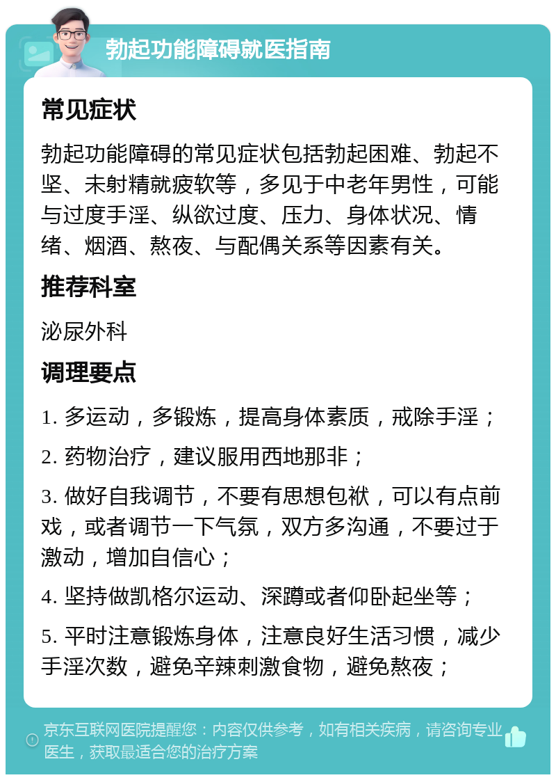 勃起功能障碍就医指南 常见症状 勃起功能障碍的常见症状包括勃起困难、勃起不坚、未射精就疲软等，多见于中老年男性，可能与过度手淫、纵欲过度、压力、身体状况、情绪、烟酒、熬夜、与配偶关系等因素有关。 推荐科室 泌尿外科 调理要点 1. 多运动，多锻炼，提高身体素质，戒除手淫； 2. 药物治疗，建议服用西地那非； 3. 做好自我调节，不要有思想包袱，可以有点前戏，或者调节一下气氛，双方多沟通，不要过于激动，增加自信心； 4. 坚持做凯格尔运动、深蹲或者仰卧起坐等； 5. 平时注意锻炼身体，注意良好生活习惯，减少手淫次数，避免辛辣刺激食物，避免熬夜；