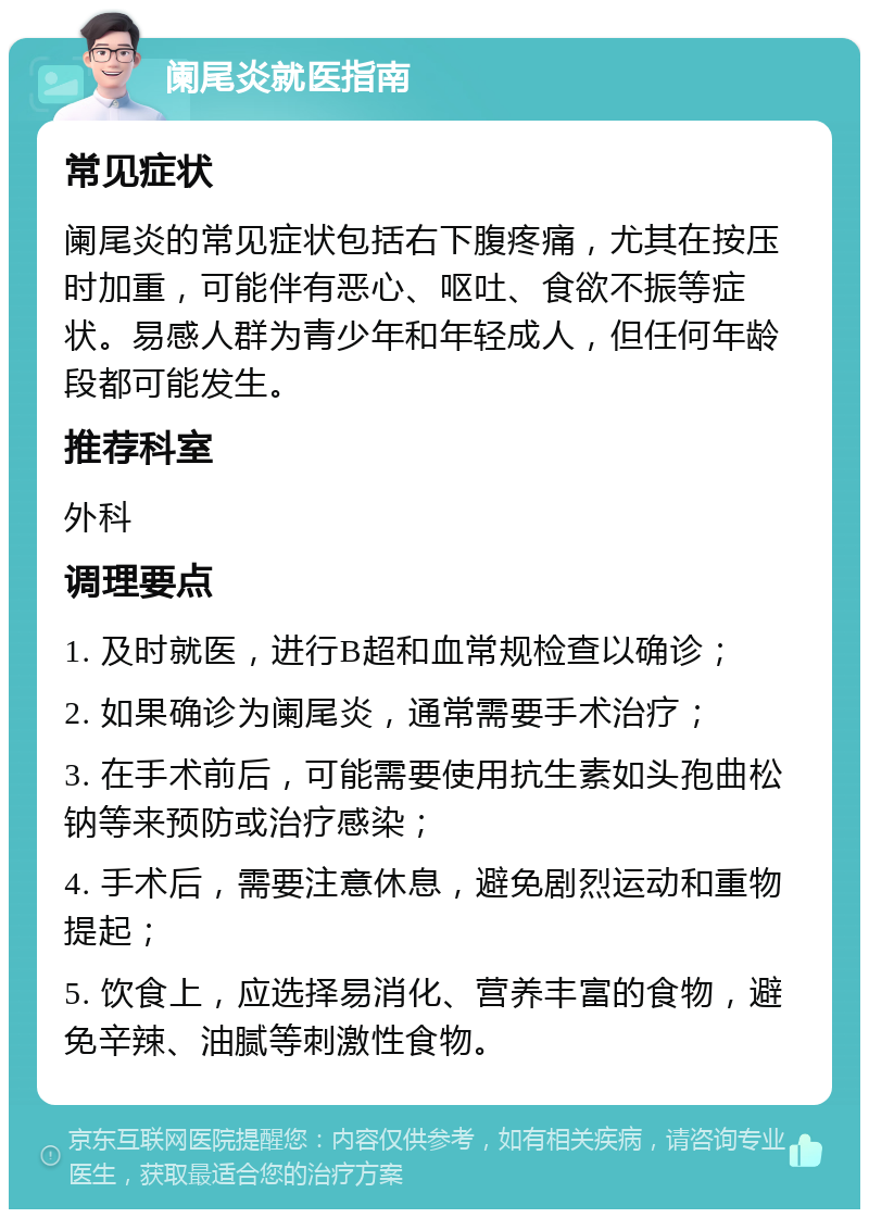 阑尾炎就医指南 常见症状 阑尾炎的常见症状包括右下腹疼痛，尤其在按压时加重，可能伴有恶心、呕吐、食欲不振等症状。易感人群为青少年和年轻成人，但任何年龄段都可能发生。 推荐科室 外科 调理要点 1. 及时就医，进行B超和血常规检查以确诊； 2. 如果确诊为阑尾炎，通常需要手术治疗； 3. 在手术前后，可能需要使用抗生素如头孢曲松钠等来预防或治疗感染； 4. 手术后，需要注意休息，避免剧烈运动和重物提起； 5. 饮食上，应选择易消化、营养丰富的食物，避免辛辣、油腻等刺激性食物。