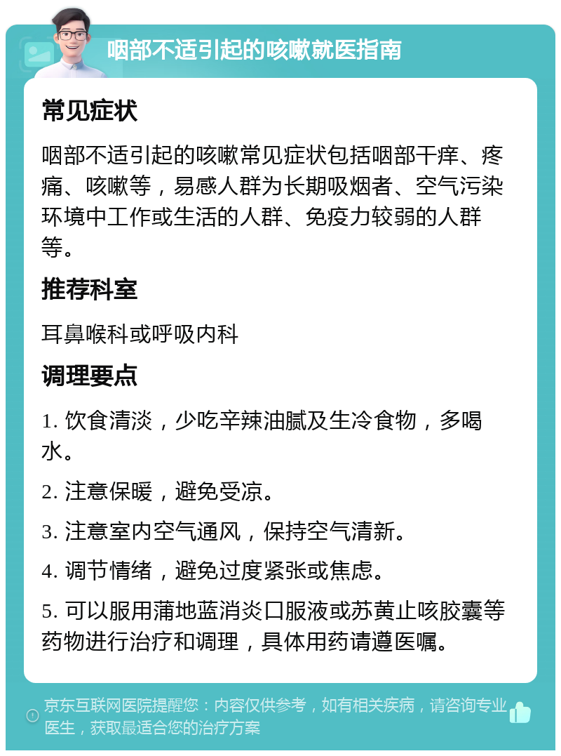 咽部不适引起的咳嗽就医指南 常见症状 咽部不适引起的咳嗽常见症状包括咽部干痒、疼痛、咳嗽等，易感人群为长期吸烟者、空气污染环境中工作或生活的人群、免疫力较弱的人群等。 推荐科室 耳鼻喉科或呼吸内科 调理要点 1. 饮食清淡，少吃辛辣油腻及生冷食物，多喝水。 2. 注意保暖，避免受凉。 3. 注意室内空气通风，保持空气清新。 4. 调节情绪，避免过度紧张或焦虑。 5. 可以服用蒲地蓝消炎口服液或苏黄止咳胶囊等药物进行治疗和调理，具体用药请遵医嘱。